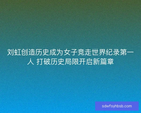 刘虹创造历史成为女子竞走世界纪录第一人 打破历史局限开启新篇章