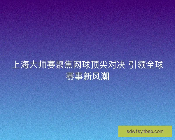 上海大师赛聚焦网球顶尖对决 引领全球赛事新风潮 上海大师赛聚焦网球顶尖对决 引领全球赛事新风潮