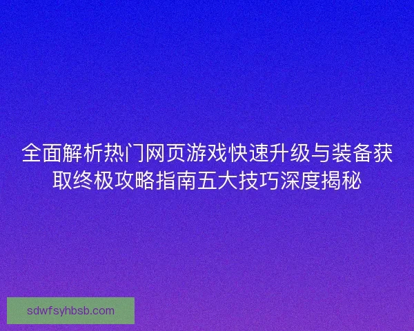 全面解析热门网页游戏快速升级与装备获取终极攻略指南五大技巧深度揭秘