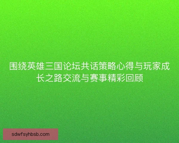 围绕英雄三国论坛共话策略心得与玩家成长之路交流与赛事精彩回顾