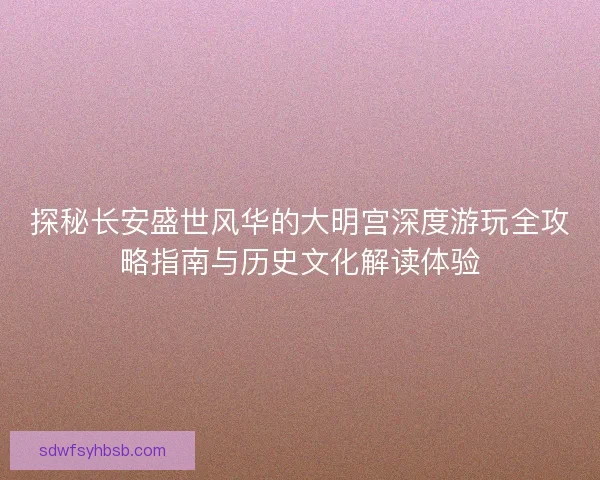探秘长安盛世风华的大明宫深度游玩全攻略指南与历史文化解读体验