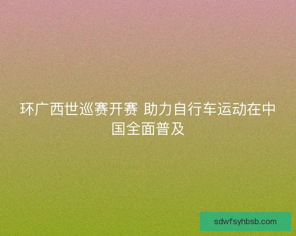 环广西世巡赛开赛 助力自行车运动在中国全面普及