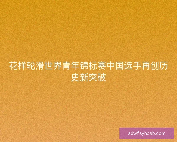 花样轮滑世界青年锦标赛中国选手再创历史新突破 花样轮滑世界青年锦标赛中国选手再创历史新突破