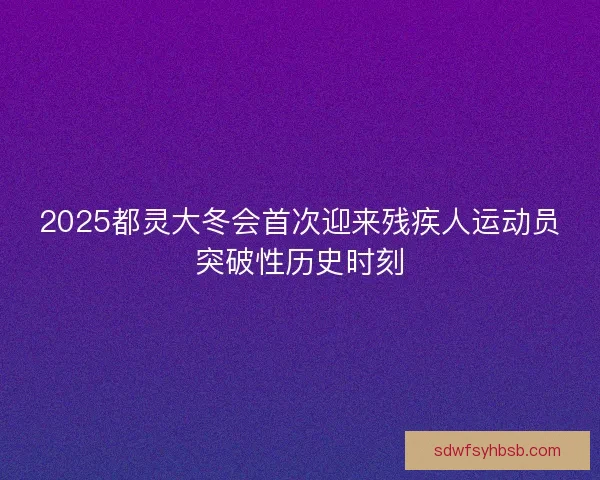 2025都灵大冬会首次迎来残疾人运动员突破性历史时刻 2025都灵大冬会首次迎来残疾人运动员突破性历史时刻