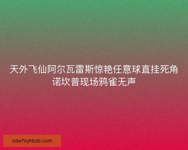 天外飞仙阿尔瓦雷斯惊艳任意球直挂死角诺坎普现场鸦雀无声 天外飞仙阿尔瓦雷斯惊艳任意球直挂死角诺坎普现场鸦雀无声