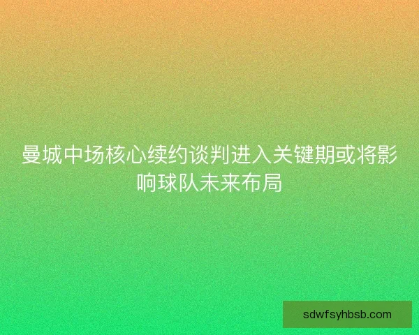 曼城中场核心续约谈判进入关键期或将影响球队未来布局