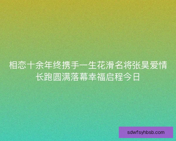 相恋十余年终携手一生花滑名将张昊爱情长跑圆满落幕幸福启程今日 相恋十余年终携手一生花滑名将张昊爱情长跑圆满落幕幸福启程今日