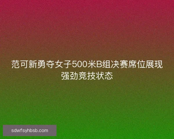 范可新勇夺女子500米B组决赛席位展现强劲竞技状态