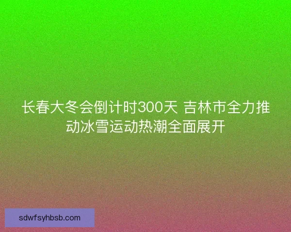 长春大冬会倒计时300天 吉林市全力推动冰雪运动热潮全面展开 长春大冬会倒计时300天 吉林市全力推动冰雪运动热潮全面展开
