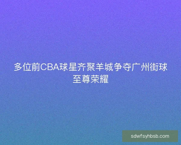 多位前CBA球星齐聚羊城争夺广州街球至尊荣耀