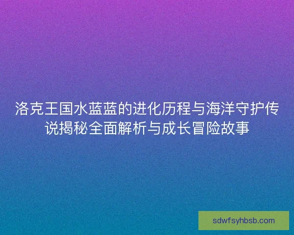 洛克王国水蓝蓝的进化历程与海洋守护传说揭秘全面解析与成长冒险故事