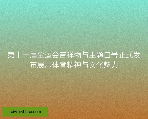 第十一届全运会吉祥物与主题口号正式发布展示体育精神与文化魅力