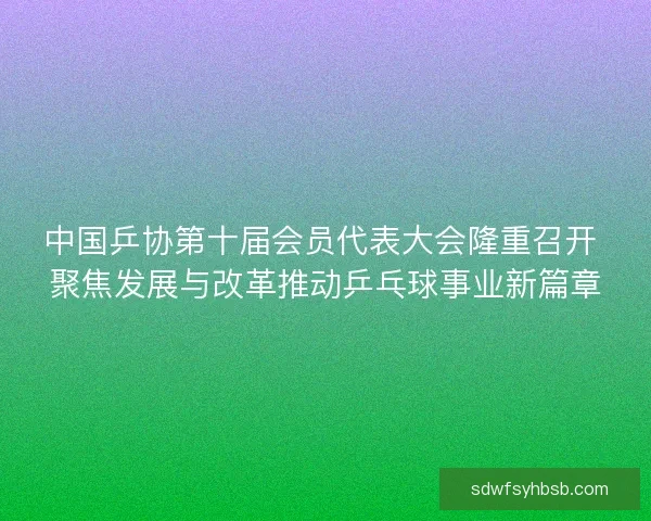 中国乒协第十届会员代表大会隆重召开 聚焦发展与改革推动乒乓球事业新篇章