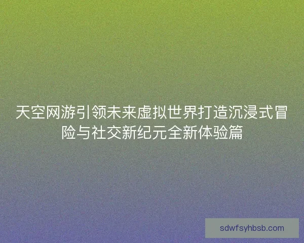 天空网游引领未来虚拟世界打造沉浸式冒险与社交新纪元全新体验篇