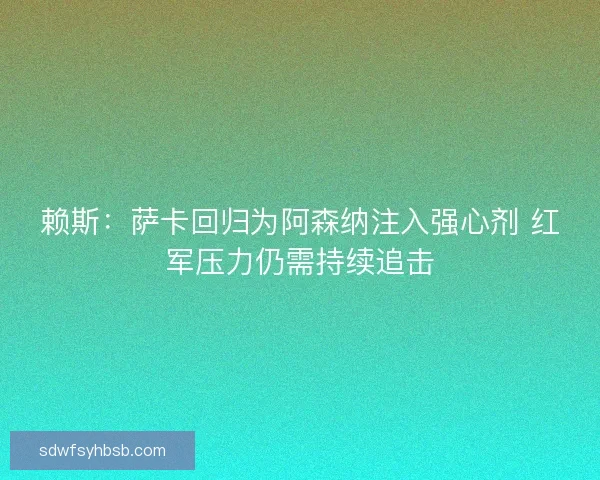 赖斯：萨卡回归为阿森纳注入强心剂 红军压力仍需持续追击