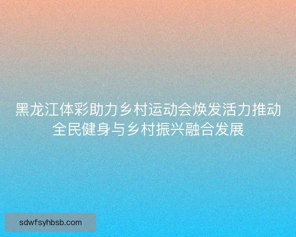 黑龙江体彩助力乡村运动会焕发活力推动全民健身与乡村振兴融合发展 黑龙江体彩助力乡村运动会焕发活力推动全民健身与乡村振兴融合发展