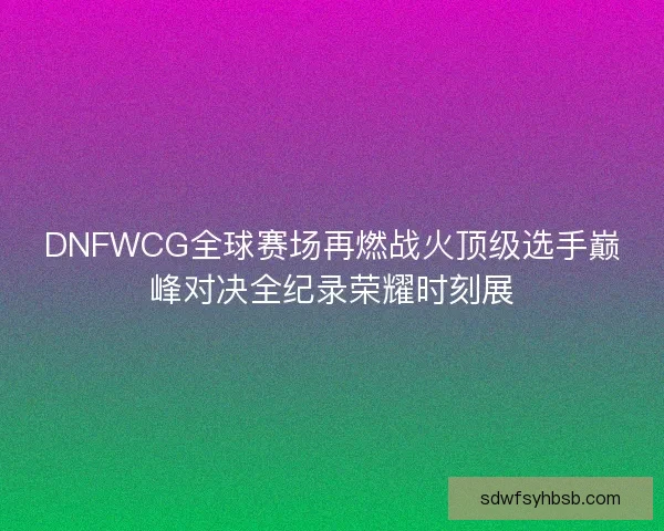 DNFWCG全球赛场再燃战火顶级选手巅峰对决全纪录荣耀时刻展