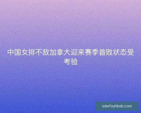 中国女排不敌加拿大迎来赛季首败状态受考验 中国女排不敌加拿大迎来赛季首败状态受考验