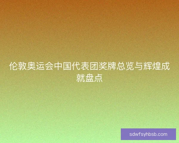 伦敦奥运会中国代表团奖牌总览与辉煌成就盘点 伦敦奥运会中国代表团奖牌总览与辉煌成就盘点