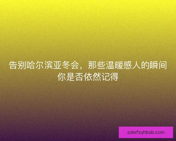 告别哈尔滨亚冬会,那些温暖感人的瞬间你是否依然记得 告别哈尔滨亚冬会,那些温暖感人的瞬间你是否依然记得
