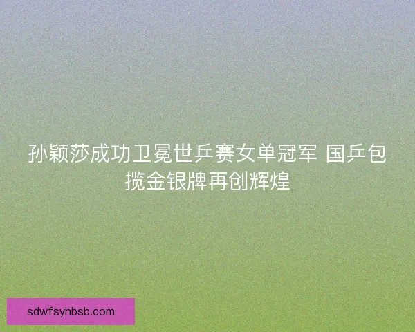 孙颖莎成功卫冕世乒赛女单冠军 国乒包揽金银牌再创辉煌
