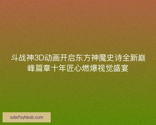 斗战神3D动画开启东方神魔史诗全新巅峰篇章十年匠心燃爆视觉盛宴