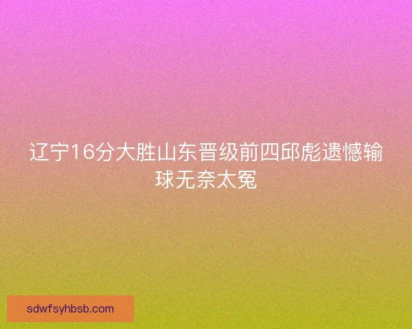 辽宁16分大胜山东晋级前四邱彪遗憾输球无奈太冤 辽宁16分大胜山东晋级前四邱彪遗憾输球无奈太冤