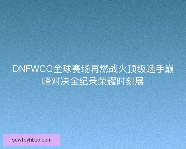 DNFWCG全球赛场再燃战火顶级选手巅峰对决全纪录荣耀时刻展