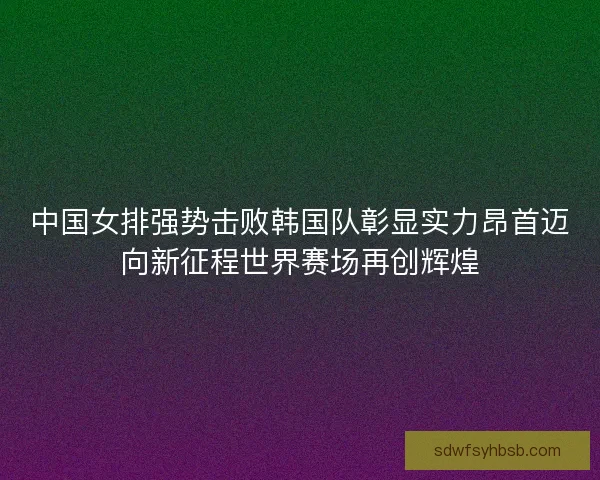 中国女排强势击败韩国队彰显实力昂首迈向新征程世界赛场再创辉煌 中国女排强势击败韩国队彰显实力昂首迈向新征程世界赛场再创辉煌