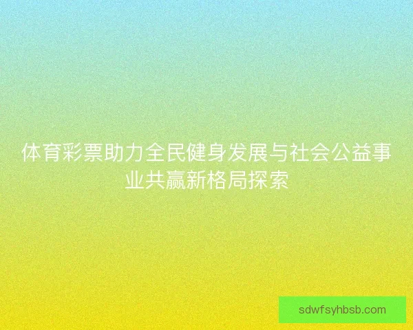 体育彩票助力全民健身发展与社会公益事业共赢新格局探索 体育彩票助力全民健身发展与社会公益事业共赢新格局探索