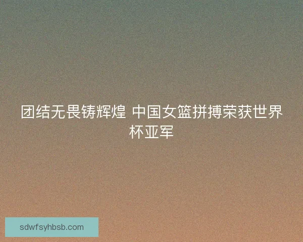 团结无畏铸辉煌 中国女篮拼搏荣获世界杯亚军