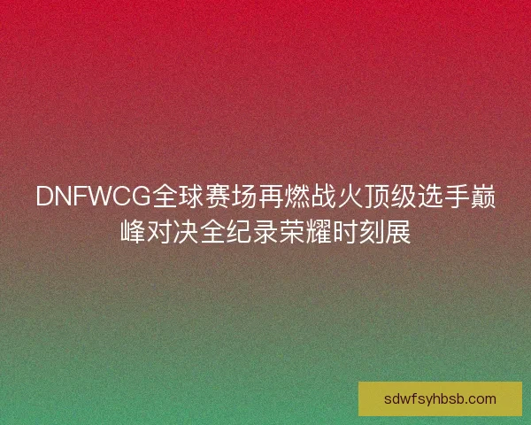 DNFWCG全球赛场再燃战火顶级选手巅峰对决全纪录荣耀时刻展