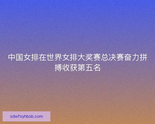 中国女排在世界女排大奖赛总决赛奋力拼搏收获第五名