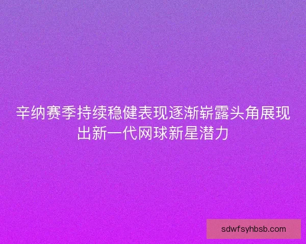 辛纳赛季持续稳健表现逐渐崭露头角展现出新一代网球新星潜力