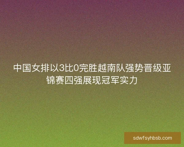 中国女排以3比0完胜越南队强势晋级亚锦赛四强展现冠军实力