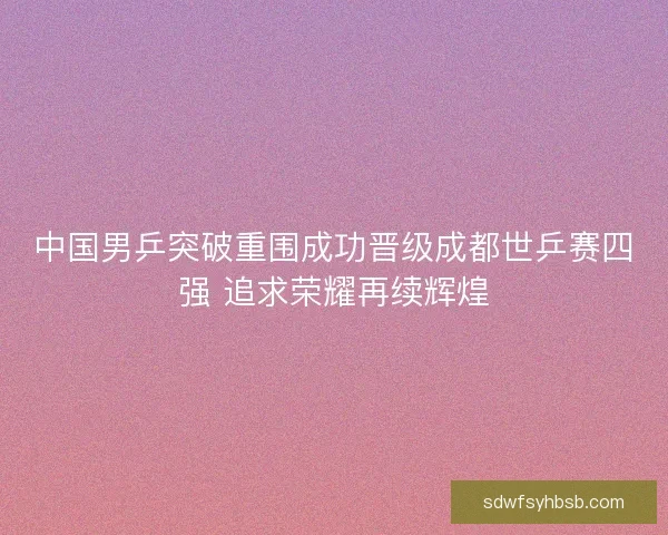 中国男乒突破重围成功晋级成都世乒赛四强 追求荣耀再续辉煌